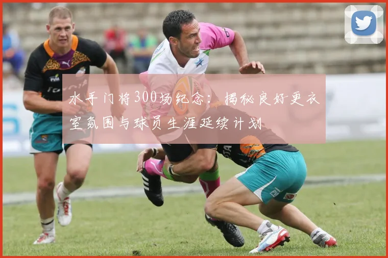 水手门将300场纪念：揭秘良好更衣室氛围与球员生涯延续计划