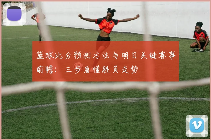 篮球比分预测方法与明日关键赛事前瞻:三步看懂胜负走势