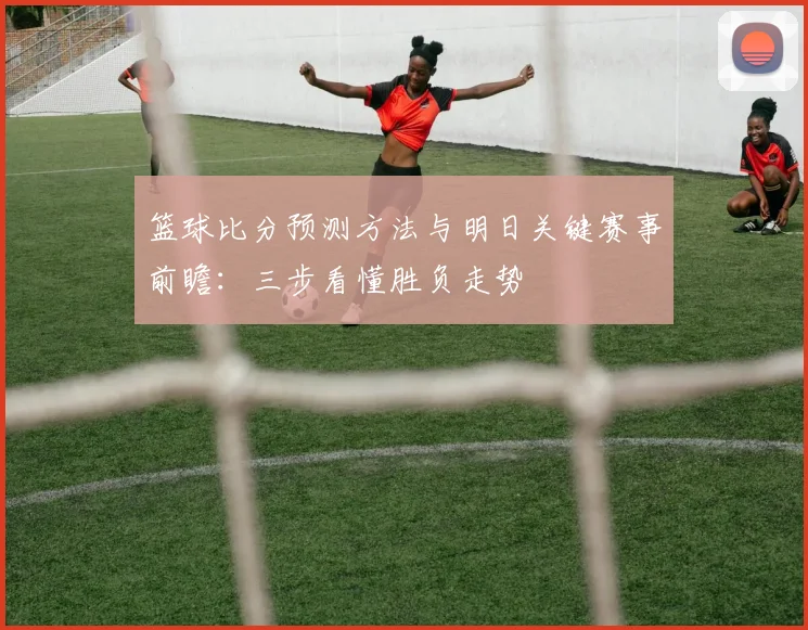 篮球比分预测方法与明日关键赛事前瞻:三步看懂胜负走势