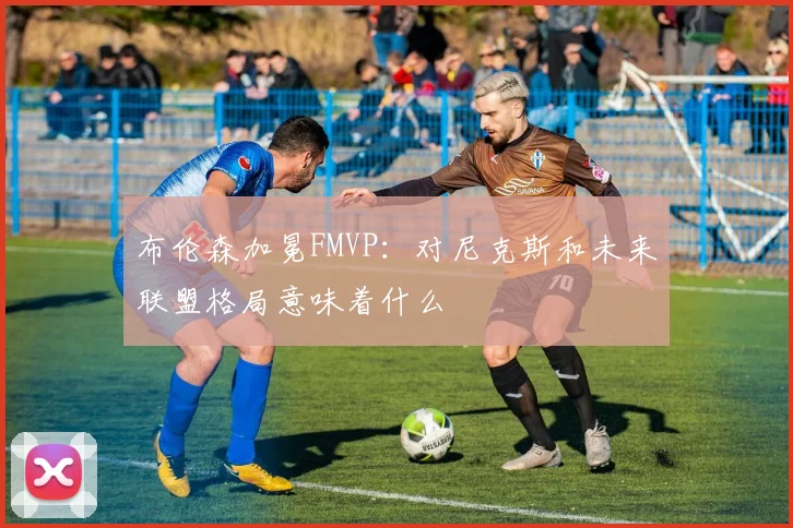 布伦森加冕FMVP：对尼克斯和未来联盟格局意味着什么