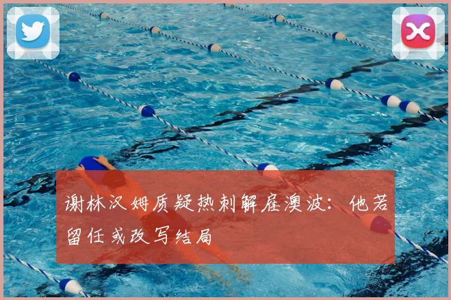 谢林汉姆质疑热刺解雇澳波:他若留任或改写结局
