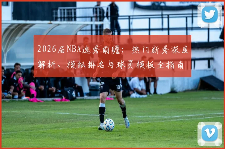 2026届NBA选秀前瞻：热门新秀深度解析、模拟排名与球员模板全指南