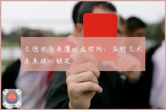 兰德尔与老鹰达成续约,亚特兰大未来核心锁定