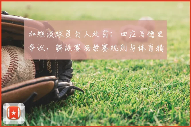 加维谈球员打人处罚：回应马德里争议，解读赛场禁赛规则与体育精神