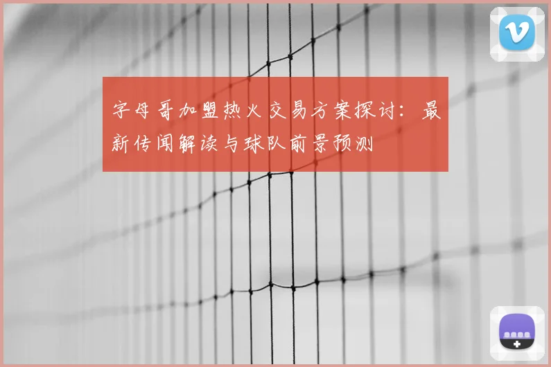 字母哥加盟热火交易方案探讨:最新传闻解读与球队前景预测