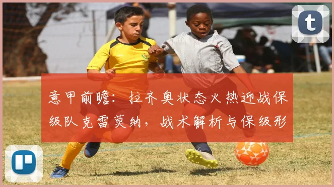 意甲前瞻:拉齐奥状态火热迎战保级队克雷莫纳,战术解析与保级形势分析