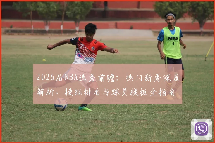 2026届NBA选秀前瞻：热门新秀深度解析、模拟排名与球员模板全指南